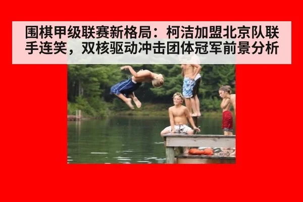 围棋甲级联赛新格局：柯洁加盟北京队联手连笑，双核驱动冲击团体冠军前景分析